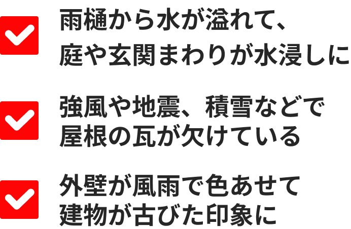 雨樋から水が溢れて、庭や玄関まわりが水浸しに／強風や地震、積雪などで屋根の瓦が欠けている／外壁が風雨で色あせて建物が古びた印象に