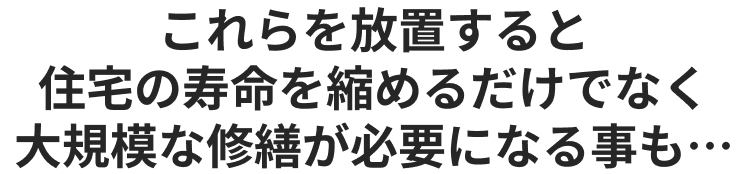 これらを放置すると住宅の寿命を縮めるだけでなく大規模な修繕が必要になる事も…